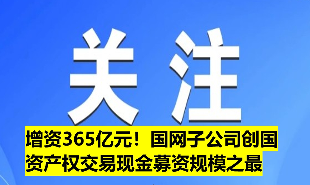 增資365億元！國(guó)網(wǎng)子公司創(chuàng)國(guó)資產(chǎn)權(quán)交易現(xiàn)金募資規(guī)模之最